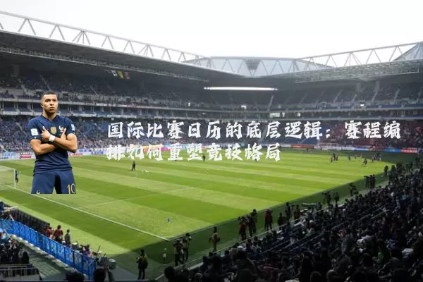 国际比赛日历的底层逻辑:赛程编排如何重塑竞技格局